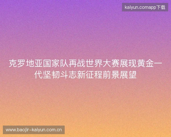 克罗地亚国家队再战世界大赛展现黄金一代坚韧斗志新征程前景展望